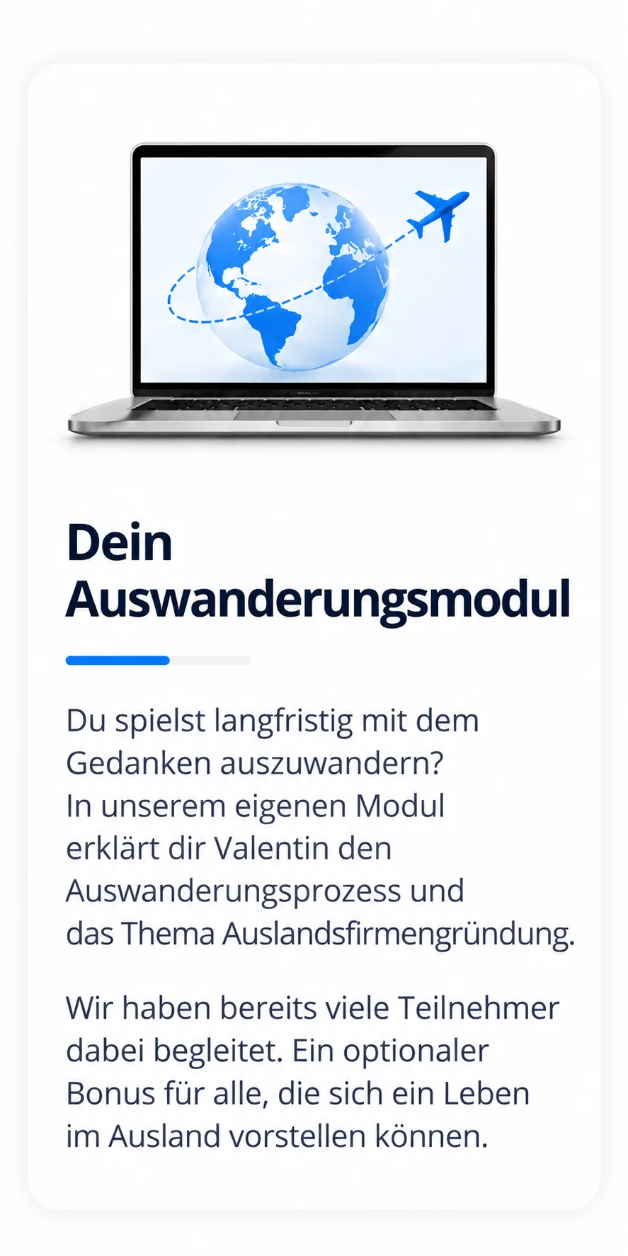 Dein Auswanderungsmodul: Du spielst langfristig mit dem Gedanken auszuwandern? In unserem eigenen Modul erklärt dir Valentin den Auswanderungsprozess und das Thema Auslandsfirmengründung. Wir haben bereits viele Teilnehmer dabei begleitet. Ein optionaler Bonus für alle, die sich ein Leben im Ausland vorstellen können.