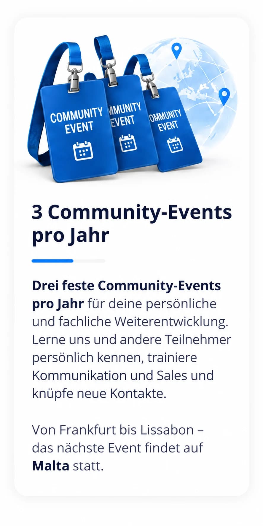 3 Community-Events pro Jahr: Drei feste Community-Events pro Jahr für deine persönliche und fachliche Weiterentwicklung. Lerne uns und andere Teilnehmer persönlich kennen, trainiere Kommunikation und Sales und knüpfe neue Kontakte. Von Frankfurt bis Lissabon – das nächste Event findet auf Malta statt.